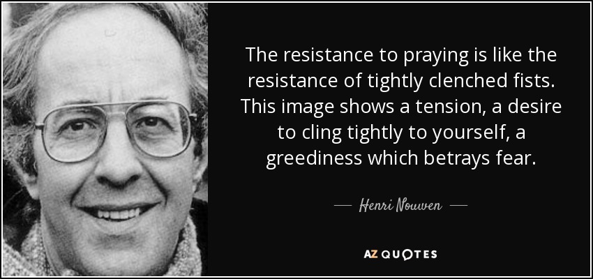 The resistance to praying is like the resistance of tightly clenched fists. This image shows a tension, a desire to cling tightly to yourself, a greediness which betrays fear. - Henri Nouwen