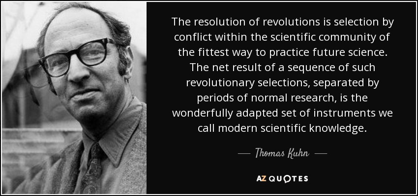 The resolution of revolutions is selection by conflict within the scientific community of the fittest way to practice future science. The net result of a sequence of such revolutionary selections, separated by periods of normal research, is the wonderfully adapted set of instruments we call modern scientific knowledge. - Thomas Kuhn