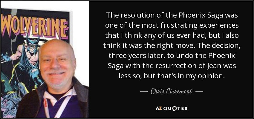 The resolution of the Phoenix Saga was one of the most frustrating experiences that I think any of us ever had, but I also think it was the right move. The decision, three years later, to undo the Phoenix Saga with the resurrection of Jean was less so, but that's in my opinion. - Chris Claremont