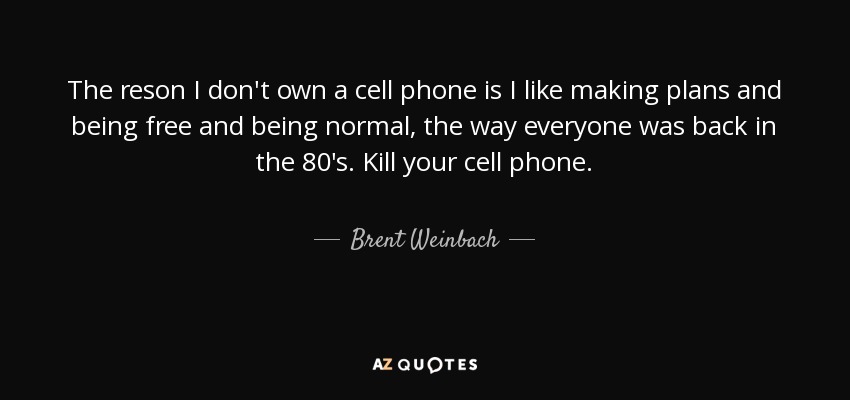 The reson I don't own a cell phone is I like making plans and being free and being normal, the way everyone was back in the 80's. Kill your cell phone. - Brent Weinbach