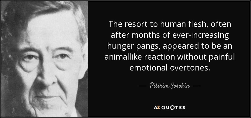 The resort to human flesh, often after months of ever-increasing hunger pangs, appeared to be an animallike reaction without painful emotional overtones. - Pitirim Sorokin