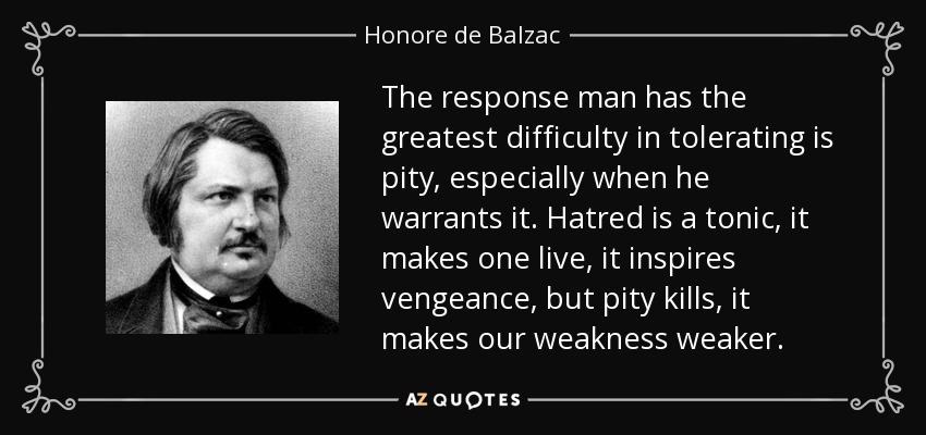 The response man has the greatest difficulty in tolerating is pity, especially when he warrants it. Hatred is a tonic, it makes one live, it inspires vengeance, but pity kills, it makes our weakness weaker. - Honore de Balzac