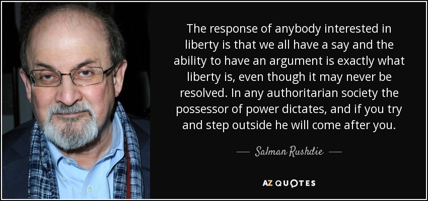 The response of anybody interested in liberty is that we all have a say and the ability to have an argument is exactly what liberty is, even though it may never be resolved. In any authoritarian society the possessor of power dictates, and if you try and step outside he will come after you. - Salman Rushdie