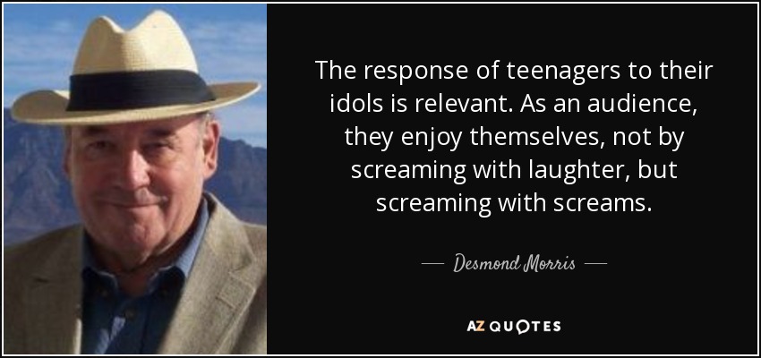 The response of teenagers to their idols is relevant. As an audience, they enjoy themselves, not by screaming with laughter, but screaming with screams. - Desmond Morris