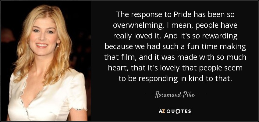 The response to Pride has been so overwhelming. I mean, people have really loved it. And it's so rewarding because we had such a fun time making that film, and it was made with so much heart, that it's lovely that people seem to be responding in kind to that. - Rosamund Pike