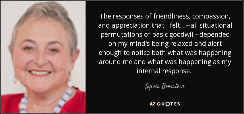 The responses of friendliness, compassion, and appreciation that I felt ...--all situational permutations of basic goodwill--depended on my mind's being relaxed and alert enough to notice both what was happening around me and what was happening as my internal response. [p.50] - Sylvia Boorstein