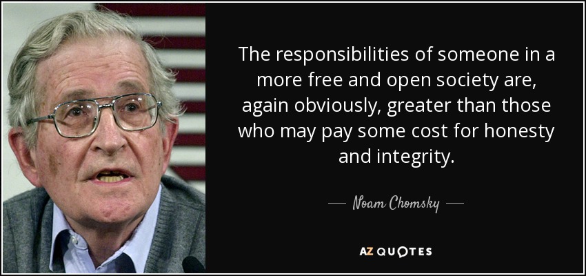 The responsibilities of someone in a more free and open society are, again obviously, greater than those who may pay some cost for honesty and integrity. - Noam Chomsky