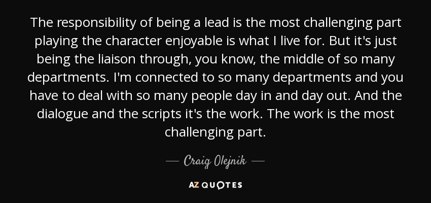 The responsibility of being a lead is the most challenging part playing the character enjoyable is what I live for. But it's just being the liaison through, you know, the middle of so many departments. I'm connected to so many departments and you have to deal with so many people day in and day out. And the dialogue and the scripts it's the work. The work is the most challenging part. - Craig Olejnik