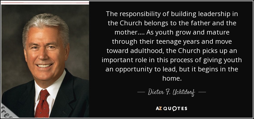 The responsibility of building leadership in the Church belongs to the father and the mother. . . . As youth grow and mature through their teenage years and move toward adulthood, the Church picks up an important role in this process of giving youth an opportunity to lead, but it begins in the home. - Dieter F. Uchtdorf