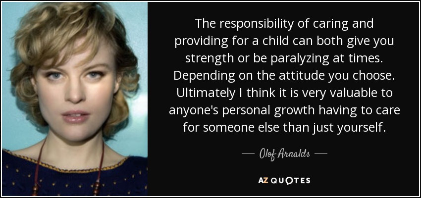 The responsibility of caring and providing for a child can both give you strength or be paralyzing at times. Depending on the attitude you choose. Ultimately I think it is very valuable to anyone's personal growth having to care for someone else than just yourself. - Olof Arnalds