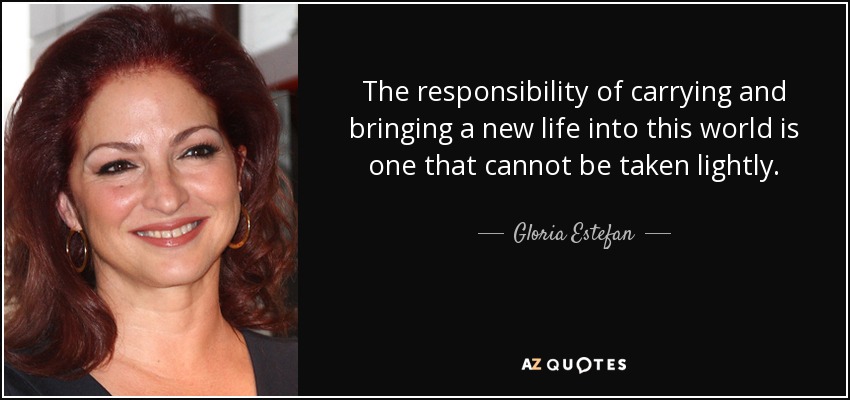 The responsibility of carrying and bringing a new life into this world is one that cannot be taken lightly. - Gloria Estefan