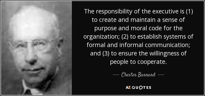 The responsibility of the executive is (1) to create and maintain a sense of purpose and moral code for the organization; (2) to establish systems of formal and informal communication; and (3) to ensure the willingness of people to cooperate. - Chester Barnard
