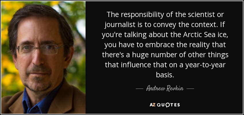 The responsibility of the scientist or journalist is to convey the context. If you're talking about the Arctic Sea ice, you have to embrace the reality that there's a huge number of other things that influence that on a year-to-year basis. - Andrew Revkin