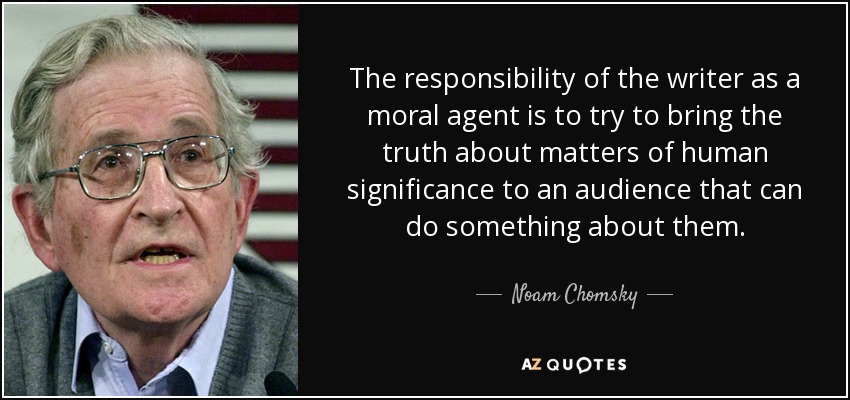 The responsibility of the writer as a moral agent is to try to bring the truth about matters of human significance to an audience that can do something about them. - Noam Chomsky