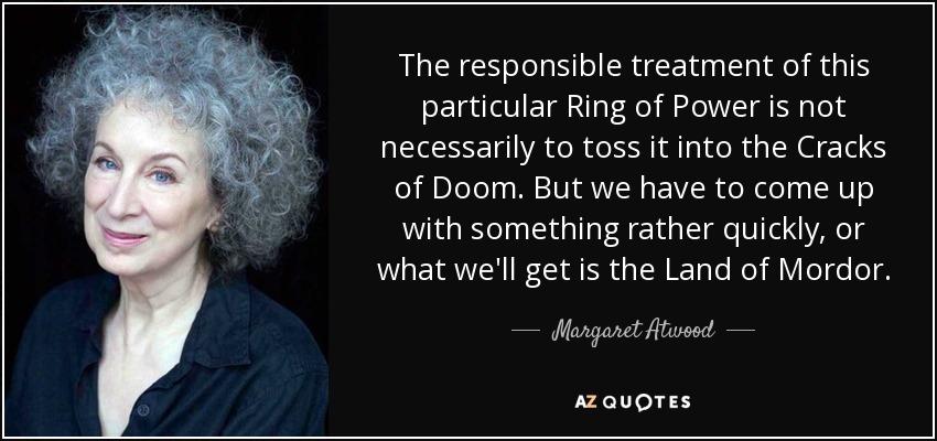 The responsible treatment of this particular Ring of Power is not necessarily to toss it into the Cracks of Doom. But we have to come up with something rather quickly, or what we'll get is the Land of Mordor. - Margaret Atwood