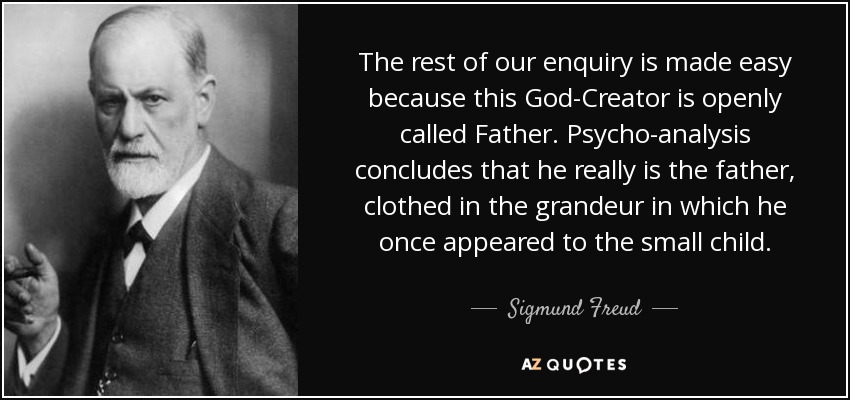 The rest of our enquiry is made easy because this God-Creator is openly called Father. Psycho-analysis concludes that he really is the father, clothed in the grandeur in which he once appeared to the small child. - Sigmund Freud