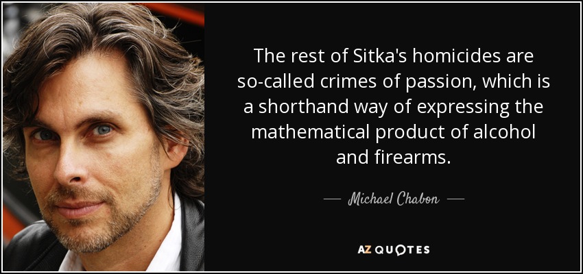 The rest of Sitka's homicides are so-called crimes of passion, which is a shorthand way of expressing the mathematical product of alcohol and firearms. - Michael Chabon