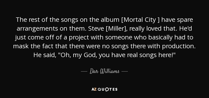 The rest of the songs on the album [Mortal City ] have spare arrangements on them. Steve [Miller], really loved that. He'd just come off of a project with someone who basically had to mask the fact that there were no songs there with production. He said, 