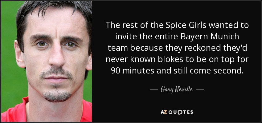 The rest of the Spice Girls wanted to invite the entire Bayern Munich team because they reckoned they'd never known blokes to be on top for 90 minutes and still come second. - Gary Neville