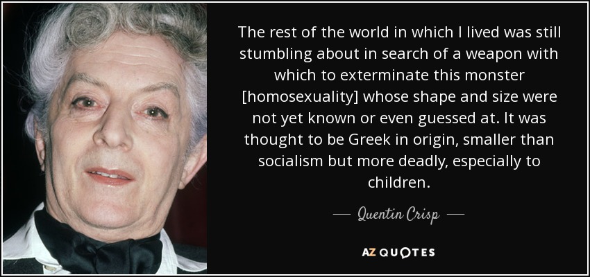 The rest of the world in which I lived was still stumbling about in search of a weapon with which to exterminate this monster [homosexuality] whose shape and size were not yet known or even guessed at. It was thought to be Greek in origin, smaller than socialism but more deadly, especially to children. - Quentin Crisp