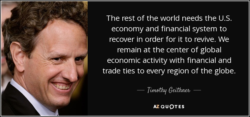 The rest of the world needs the U.S. economy and financial system to recover in order for it to revive. We remain at the center of global economic activity with financial and trade ties to every region of the globe. - Timothy Geithner