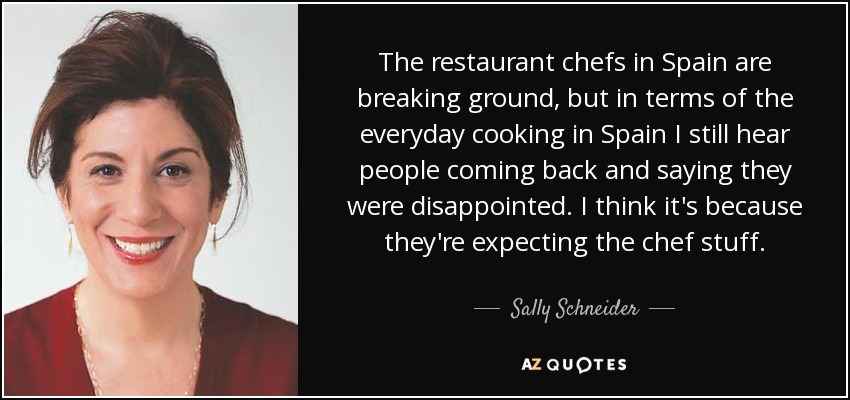 The restaurant chefs in Spain are breaking ground, but in terms of the everyday cooking in Spain I still hear people coming back and saying they were disappointed. I think it's because they're expecting the chef stuff. - Sally Schneider
