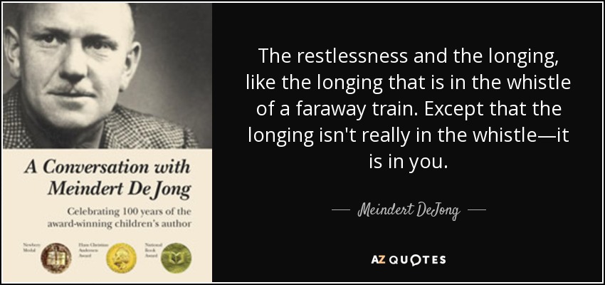 The restlessness and the longing, like the longing that is in the whistle of a faraway train. Except that the longing isn't really in the whistle—it is in you. - Meindert DeJong