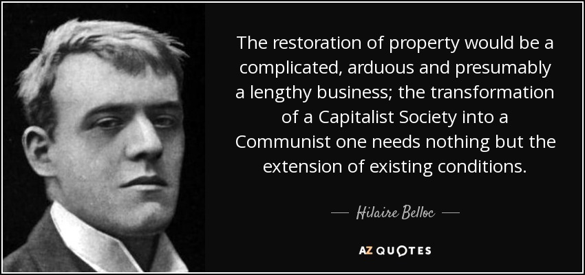 The restoration of property would be a complicated, arduous and presumably a lengthy business; the transformation of a Capitalist Society into a Communist one needs nothing but the extension of existing conditions. - Hilaire Belloc