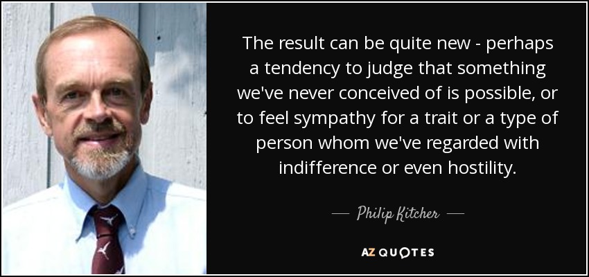 The result can be quite new - perhaps a tendency to judge that something we've never conceived of is possible, or to feel sympathy for a trait or a type of person whom we've regarded with indifference or even hostility. - Philip Kitcher