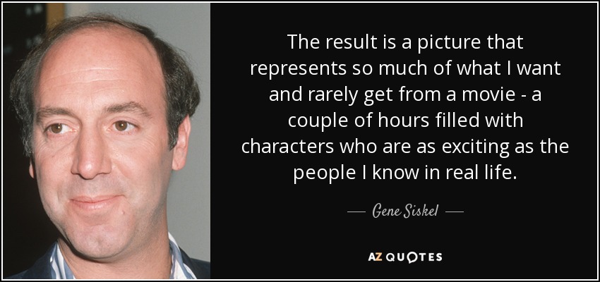 The result is a picture that represents so much of what I want and rarely get from a movie - a couple of hours filled with characters who are as exciting as the people I know in real life. - Gene Siskel