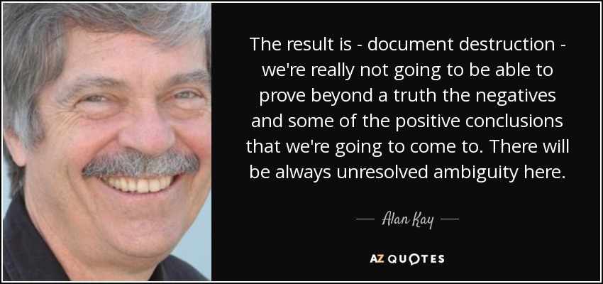 The result is - document destruction - we're really not going to be able to prove beyond a truth the negatives and some of the positive conclusions that we're going to come to. There will be always unresolved ambiguity here. - Alan Kay