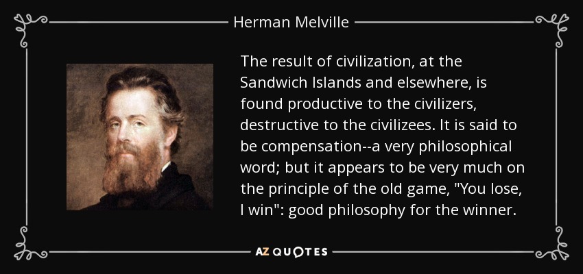 The result of civilization, at the Sandwich Islands and elsewhere, is found productive to the civilizers, destructive to the civilizees. It is said to be compensation--a very philosophical word; but it appears to be very much on the principle of the old game, 