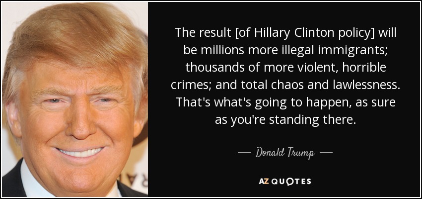 The result [of Hillary Clinton policy] will be millions more illegal immigrants; thousands of more violent, horrible crimes; and total chaos and lawlessness. That's what's going to happen, as sure as you're standing there. - Donald Trump