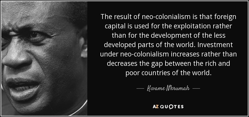 The result of neo-colonialism is that foreign capital is used for the exploitation rather than for the development of the less developed parts of the world. Investment under neo-colonialism increases rather than decreases the gap between the rich and poor countries of the world. - Kwame Nkrumah