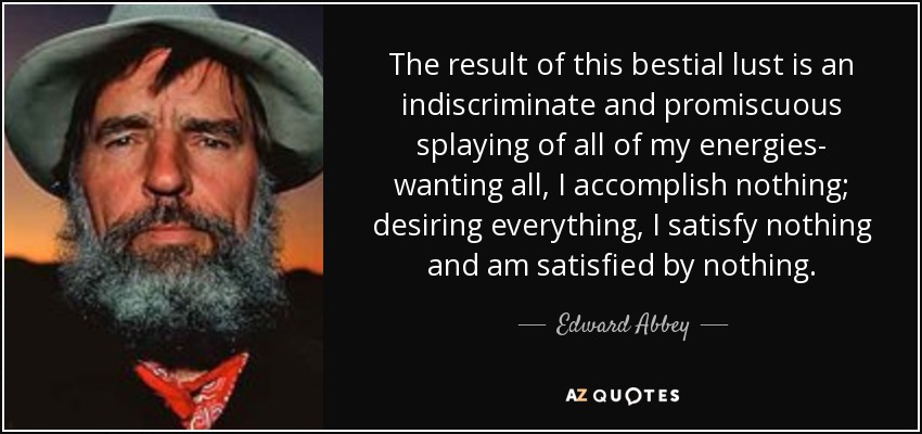 The result of this bestial lust is an indiscriminate and promiscuous splaying of all of my energies- wanting all, I accomplish nothing; desiring everything, I satisfy nothing and am satisfied by nothing. - Edward Abbey