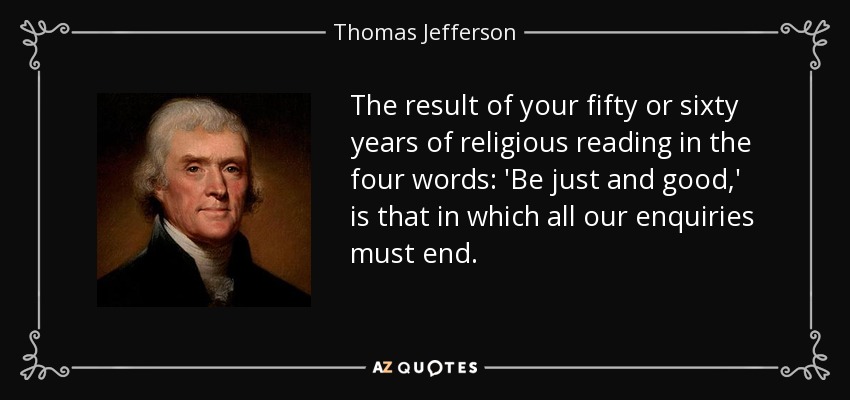 The result of your fifty or sixty years of religious reading in the four words: 'Be just and good,' is that in which all our enquiries must end. - Thomas Jefferson