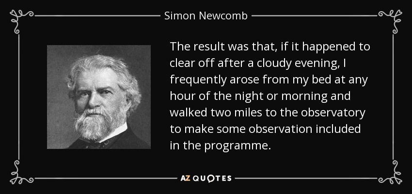 The result was that, if it happened to clear off after a cloudy evening, I frequently arose from my bed at any hour of the night or morning and walked two miles to the observatory to make some observation included in the programme. - Simon Newcomb