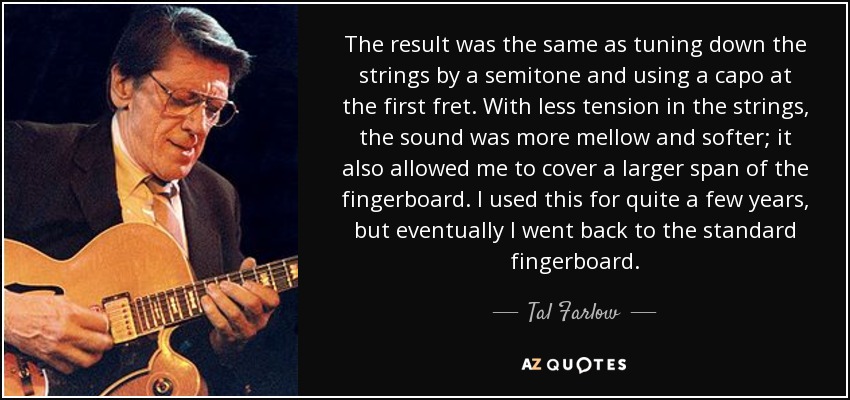 The result was the same as tuning down the strings by a semitone and using a capo at the first fret. With less tension in the strings, the sound was more mellow and softer; it also allowed me to cover a larger span of the fingerboard. I used this for quite a few years, but eventually I went back to the standard fingerboard. - Tal Farlow