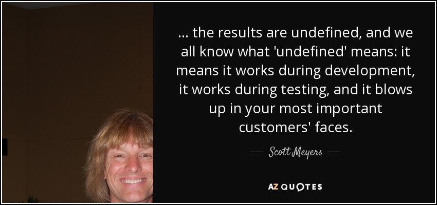 ... the results are undefined, and we all know what 'undefined' means: it means it works during development, it works during testing, and it blows up in your most important customers' faces. - Scott Meyers