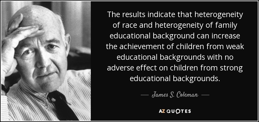 The results indicate that heterogeneity of race and heterogeneity of family educational background can increase the achievement of children from weak educational backgrounds with no adverse effect on children from strong educational backgrounds. - James S. Coleman
