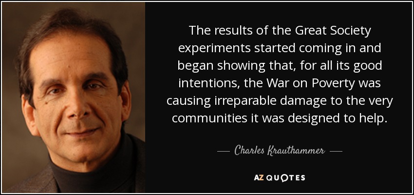 The results of the Great Society experiments started coming in and began showing that, for all its good intentions, the War on Poverty was causing irreparable damage to the very communities it was designed to help. - Charles Krauthammer