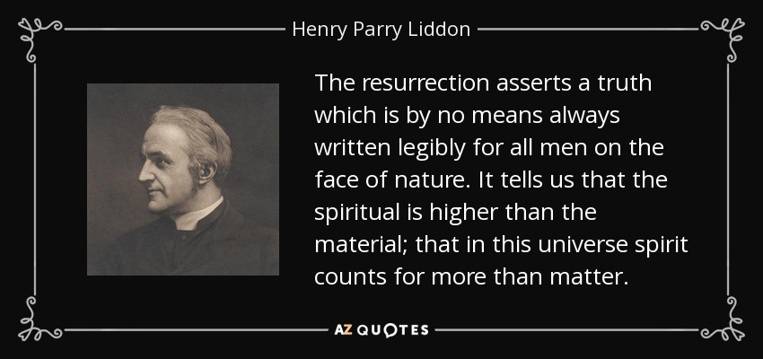 The resurrection asserts a truth which is by no means always written legibly for all men on the face of nature. It tells us that the spiritual is higher than the material; that in this universe spirit counts for more than matter. - Henry Parry Liddon