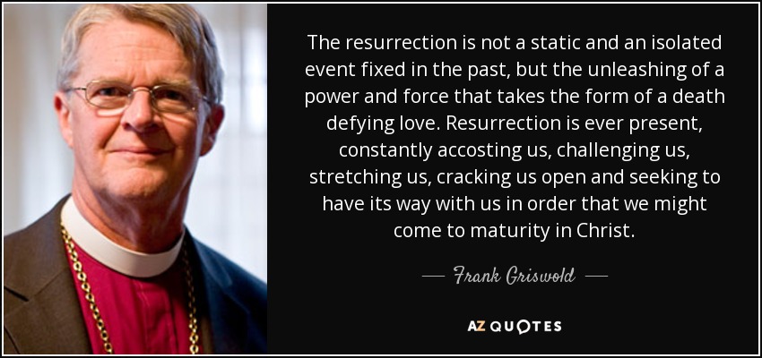 The resurrection is not a static and an isolated event fixed in the past, but the unleashing of a power and force that takes the form of a death defying love. Resurrection is ever present, constantly accosting us, challenging us, stretching us, cracking us open and seeking to have its way with us in order that we might come to maturity in Christ. - Frank Griswold