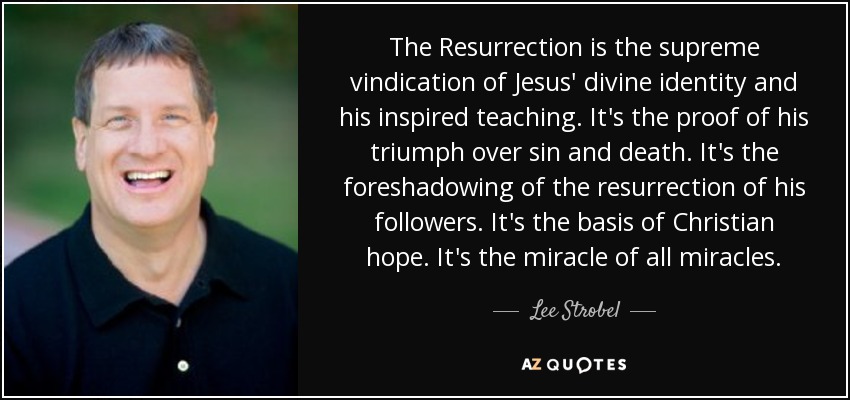 The Resurrection is the supreme vindication of Jesus' divine identity and his inspired teaching. It's the proof of his triumph over sin and death. It's the foreshadowing of the resurrection of his followers. It's the basis of Christian hope. It's the miracle of all miracles. - Lee Strobel