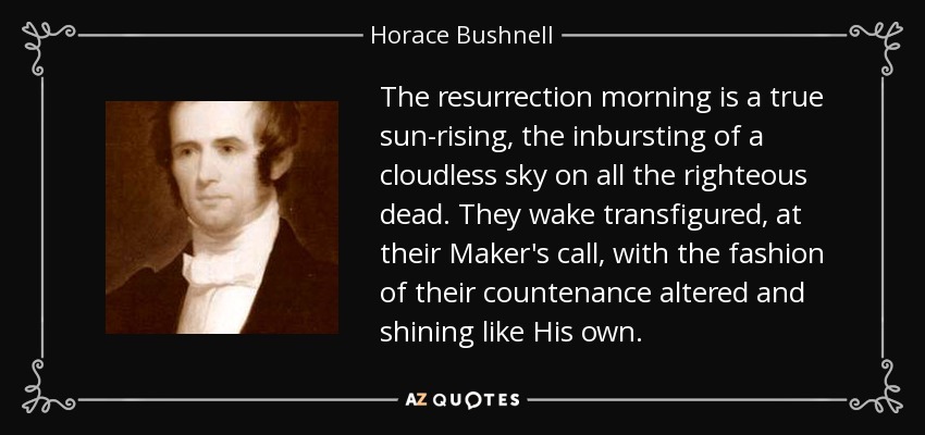 The resurrection morning is a true sun-rising, the inbursting of a cloudless sky on all the righteous dead. They wake transfigured, at their Maker's call, with the fashion of their countenance altered and shining like His own. - Horace Bushnell