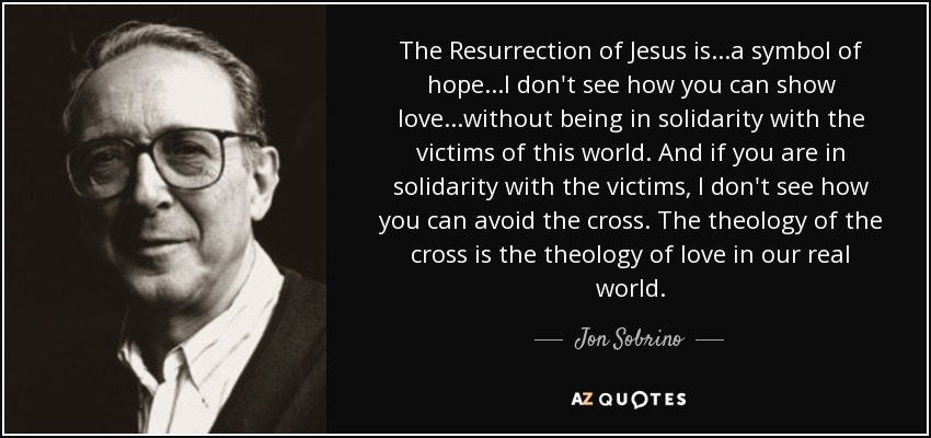 The Resurrection of Jesus is...a symbol of hope...I don't see how you can show love...without being in solidarity with the victims of this world. And if you are in solidarity with the victims, I don't see how you can avoid the cross. The theology of the cross is the theology of love in our real world. - Jon Sobrino