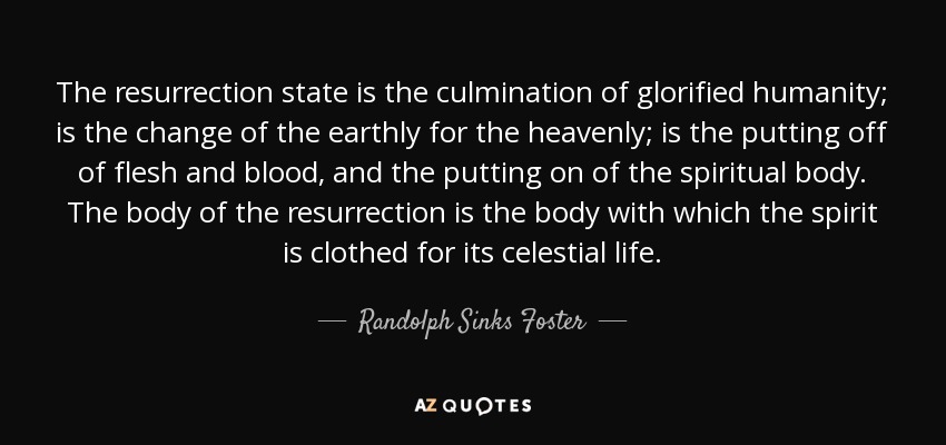 The resurrection state is the culmination of glorified humanity; is the change of the earthly for the heavenly; is the putting off of flesh and blood, and the putting on of the spiritual body. The body of the resurrection is the body with which the spirit is clothed for its celestial life. - Randolph Sinks Foster