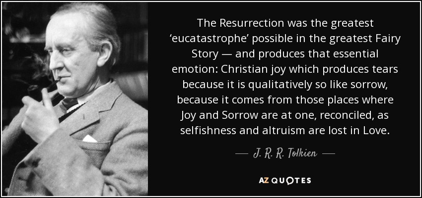 The Resurrection was the greatest ‘eucatastrophe’ possible in the greatest Fairy Story — and produces that essential emotion: Christian joy which produces tears because it is qualitatively so like sorrow, because it comes from those places where Joy and Sorrow are at one, reconciled, as selfishness and altruism are lost in Love. - J. R. R. Tolkien
