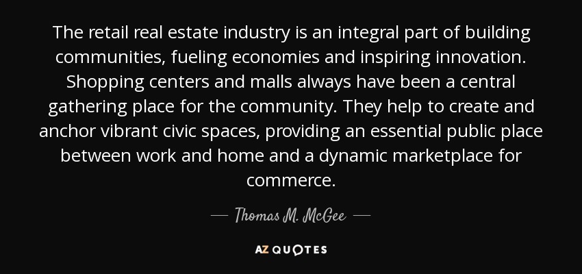The retail real estate industry is an integral part of building communities, fueling economies and inspiring innovation. Shopping centers and malls always have been a central gathering place for the community. They help to create and anchor vibrant civic spaces, providing an essential public place between work and home and a dynamic marketplace for commerce. - Thomas M. McGee