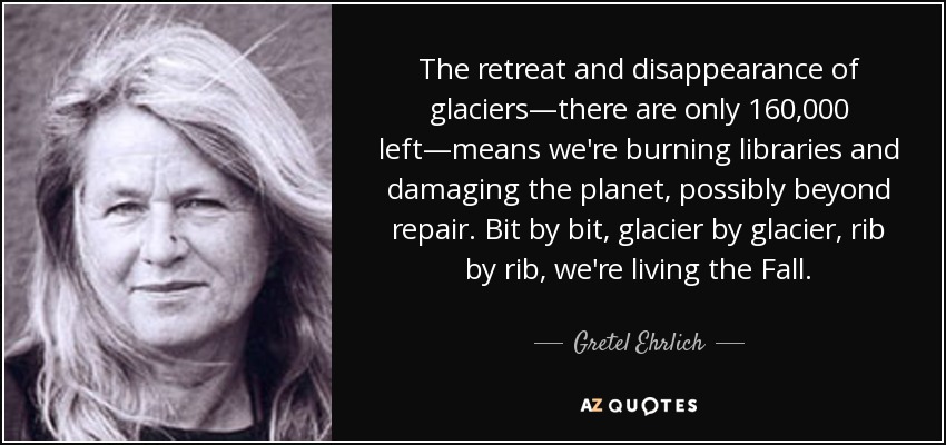 The retreat and disappearance of glaciers—there are only 160,000 left—means we're burning libraries and damaging the planet, possibly beyond repair. Bit by bit, glacier by glacier, rib by rib, we're living the Fall. - Gretel Ehrlich